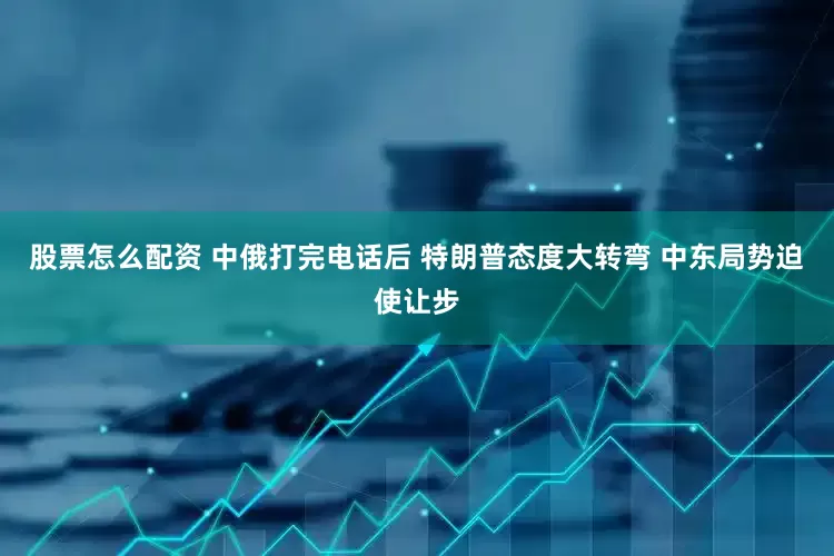 股票怎么配资 中俄打完电话后 特朗普态度大转弯 中东局势迫使让步