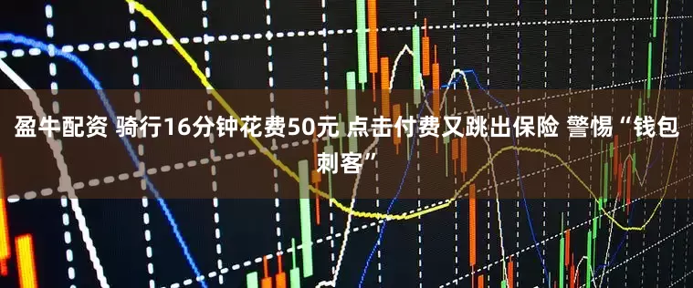盈牛配资 骑行16分钟花费50元 点击付费又跳出保险 警惕“钱包刺客”