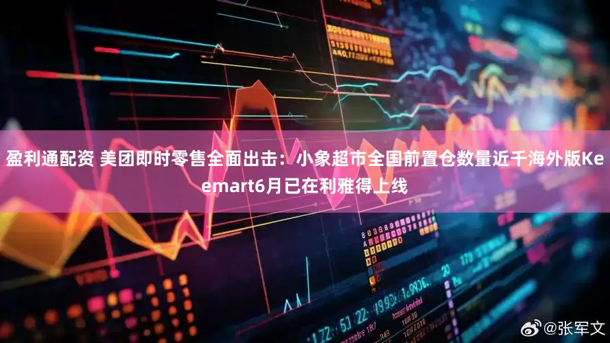 盈利通配资 美团即时零售全面出击：小象超市全国前置仓数量近千海外版Keemart6月已在利雅得上线