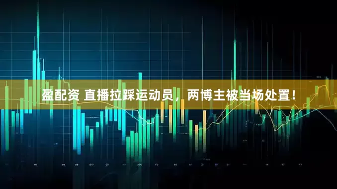 盈配资 直播拉踩运动员，两博主被当场处置！