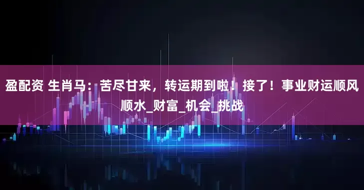 盈配资 生肖马：苦尽甘来，转运期到啦！接了！事业财运顺风顺水_财富_机会_挑战