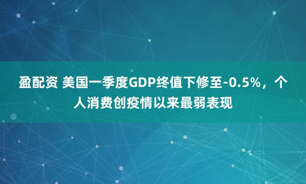 盈配资 美国一季度GDP终值下修至-0.5%，个人消费创疫情以来最弱表现