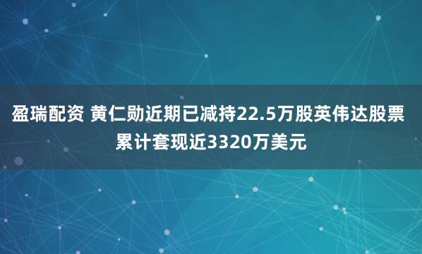 盈瑞配资 黄仁勋近期已减持22.5万股英伟达股票 累计套现近3320万美元