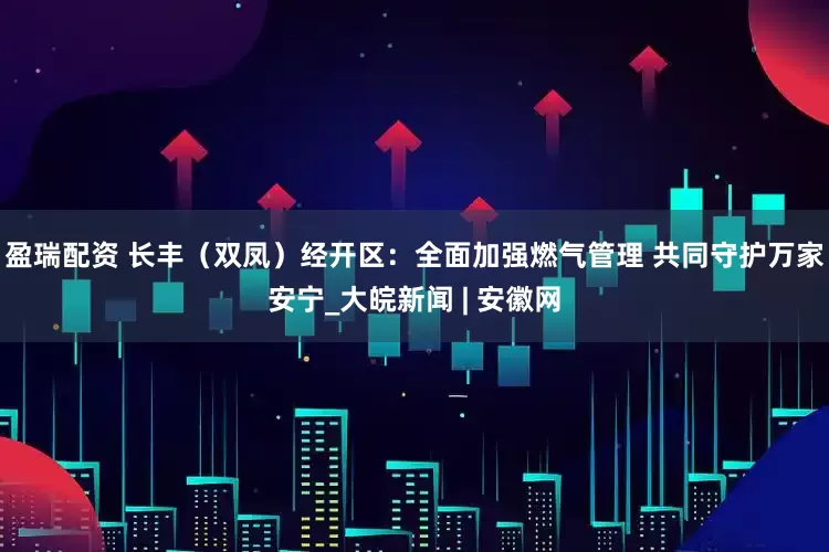 盈瑞配资 长丰（双凤）经开区：全面加强燃气管理 共同守护万家安宁_大皖新闻 | 安徽网