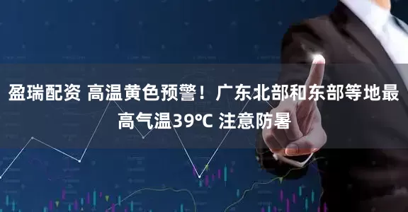 盈瑞配资 高温黄色预警！广东北部和东部等地最高气温39℃ 注意防暑