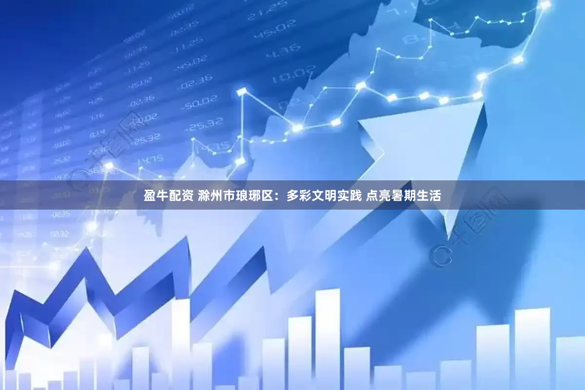 盈牛配资 滁州市琅琊区：多彩文明实践 点亮暑期生活