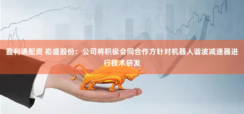 盈利通配资 崧盛股份：公司将积极会同合作方针对机器人谐波减速器进行技术研发