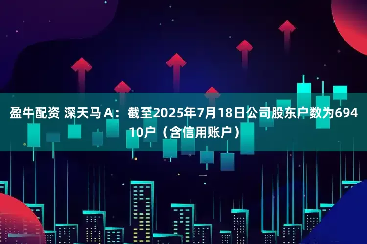 盈牛配资 深天马Ａ：截至2025年7月18日公司股东户数为69410户（含信用账户）