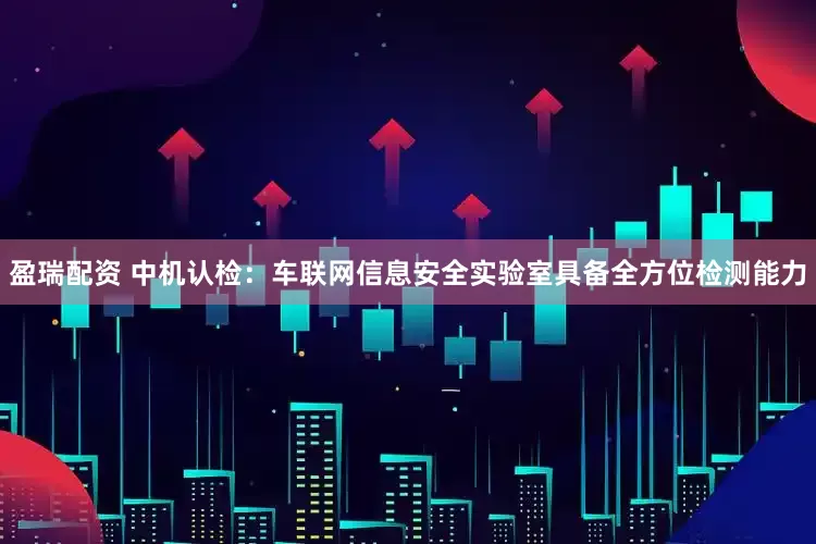 盈瑞配资 中机认检：车联网信息安全实验室具备全方位检测能力