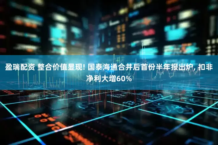 盈瑞配资 整合价值显现! 国泰海通合并后首份半年报出炉, 扣非净利大增60%