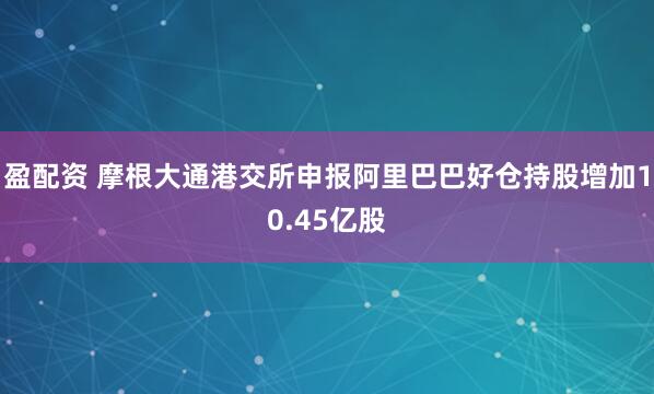 盈配资 摩根大通港交所申报阿里巴巴好仓持股增加10.45亿股