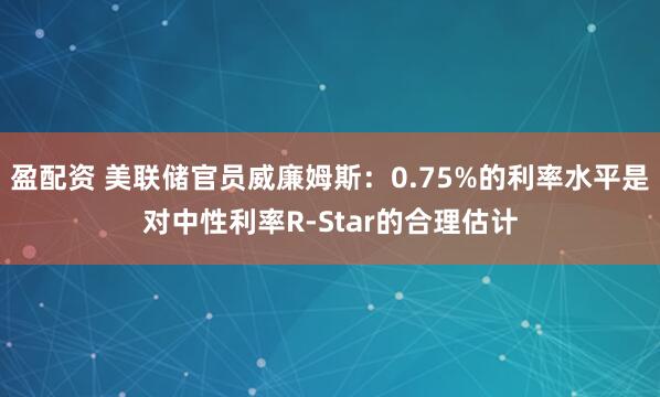盈配资 美联储官员威廉姆斯：0.75%的利率水平是对中性利率R-Star的合理估计